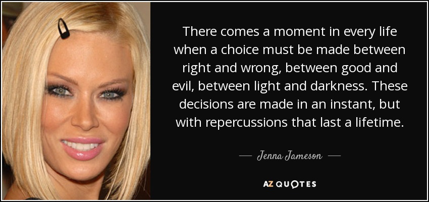 There comes a moment in every life when a choice must be made between right and wrong, between good and evil, between light and darkness. These decisions are made in an instant, but with repercussions that last a lifetime. - Jenna Jameson