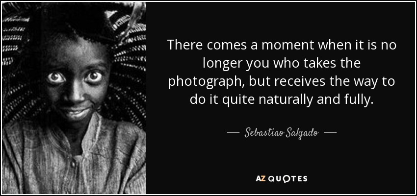 There comes a moment when it is no longer you who takes the photograph, but receives the way to do it quite naturally and fully. - Sebastiao Salgado