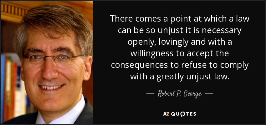 There comes a point at which a law can be so unjust it is necessary openly, lovingly and with a willingness to accept the consequences to refuse to comply with a greatly unjust law. - Robert P. George