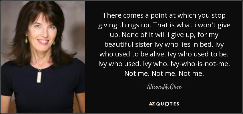 There comes a point at which you stop giving things up. That is what i won't give up. None of it will i give up, for my beautiful sister Ivy who lies in bed. Ivy who used to be alive. Ivy who used to be. Ivy who used. Ivy who. Ivy-who-is-not-me. Not me. Not me. Not me. - Alison McGhee