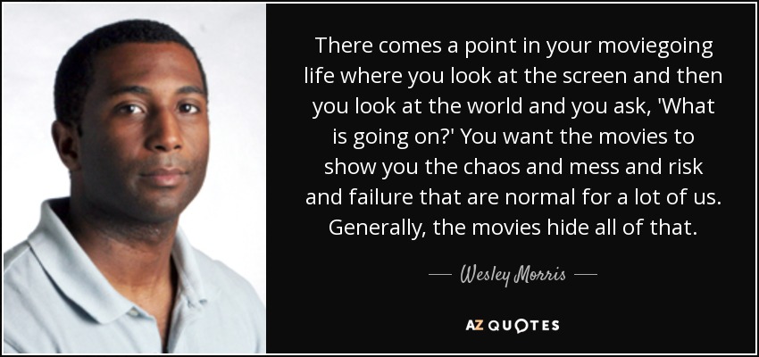 There comes a point in your moviegoing life where you look at the screen and then you look at the world and you ask, 'What is going on?' You want the movies to show you the chaos and mess and risk and failure that are normal for a lot of us. Generally, the movies hide all of that. - Wesley Morris