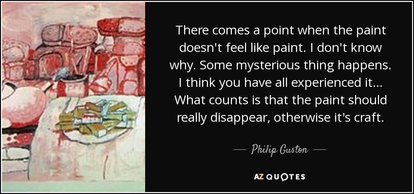 There comes a point when the paint doesn't feel like paint. I don't know why. Some mysterious thing happens. I think you have all experienced it... What counts is that the paint should really disappear, otherwise it's craft. - Philip Guston