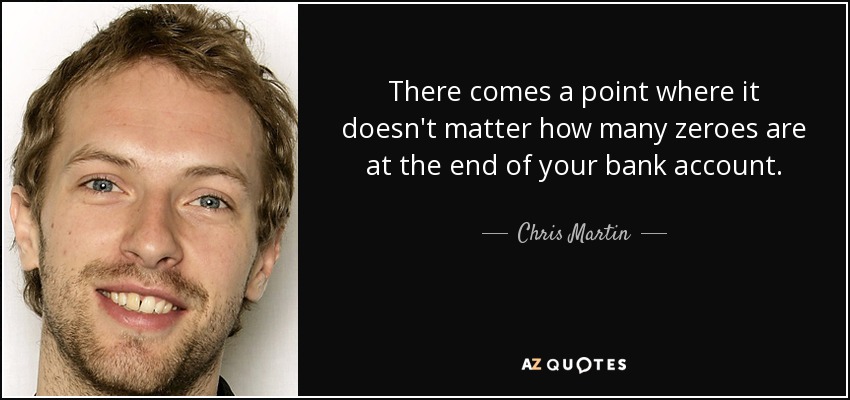 There comes a point where it doesn't matter how many zeroes are at the end of your bank account. - Chris Martin