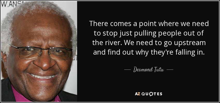 There comes a point where we need to stop just pulling people out of the river. We need to go upstream and find out why they're falling in. - Desmond Tutu