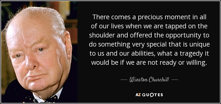 There comes a precious moment in all of our lives when we are tapped on the shoulder and offered the opportunity to do something very special that is unique to us and our abilities, what a tragedy it would be if we are not ready or willing. - Winston Churchill