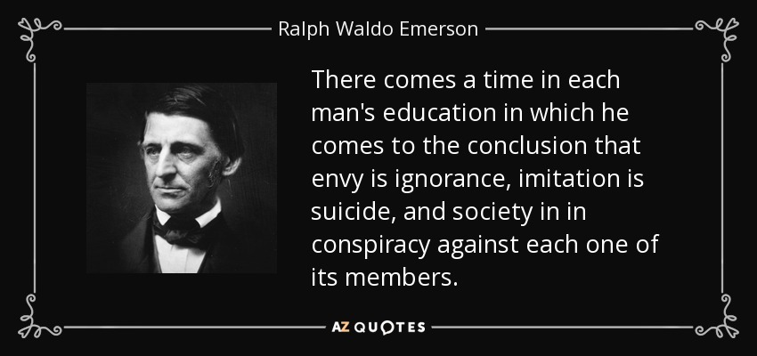 There comes a time in each man's education in which he comes to the conclusion that envy is ignorance, imitation is suicide, and society in in conspiracy against each one of its members. - Ralph Waldo Emerson