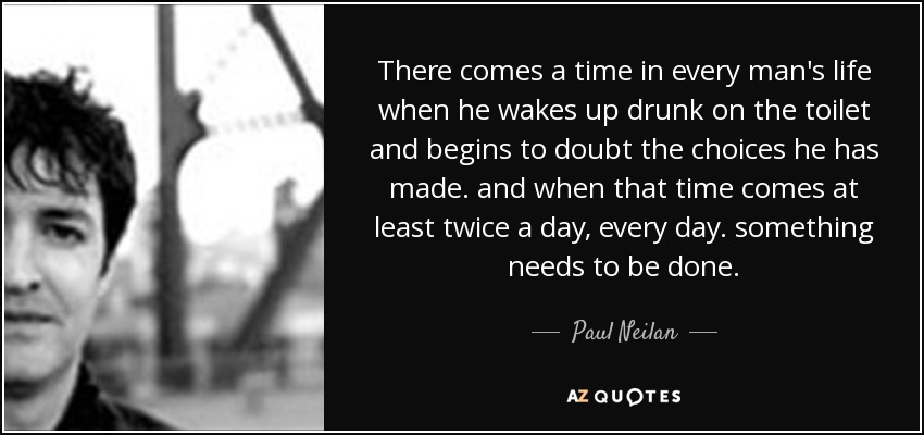 There comes a time in every man's life when he wakes up drunk on the toilet and begins to doubt the choices he has made. and when that time comes at least twice a day, every day. something needs to be done. - Paul Neilan