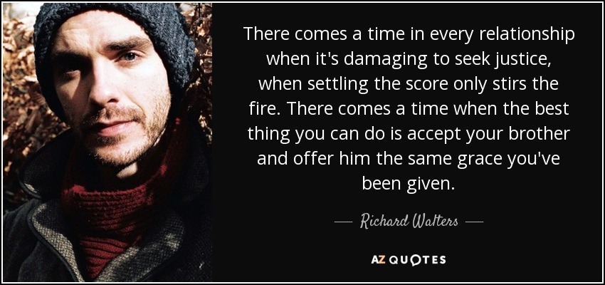 There comes a time in every relationship when it's damaging to seek justice, when settling the score only stirs the fire. There comes a time when the best thing you can do is accept your brother and offer him the same grace you've been given. - Richard Walters