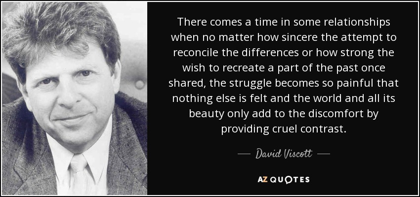 There comes a time in some relationships when no matter how sincere the attempt to reconcile the differences or how strong the wish to recreate a part of the past once shared, the struggle becomes so painful that nothing else is felt and the world and all its beauty only add to the discomfort by providing cruel contrast. - David Viscott