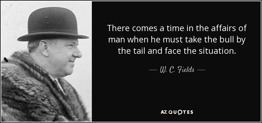 There comes a time in the affairs of man when he must take the bull by the tail and face the situation. - W. C. Fields