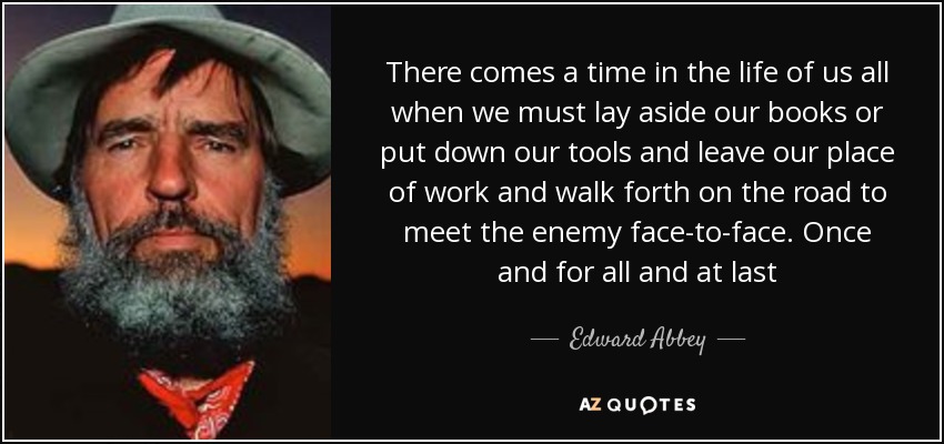 There comes a time in the life of us all when we must lay aside our books or put down our tools and leave our place of work and walk forth on the road to meet the enemy face-to-face. Once and for all and at last - Edward Abbey