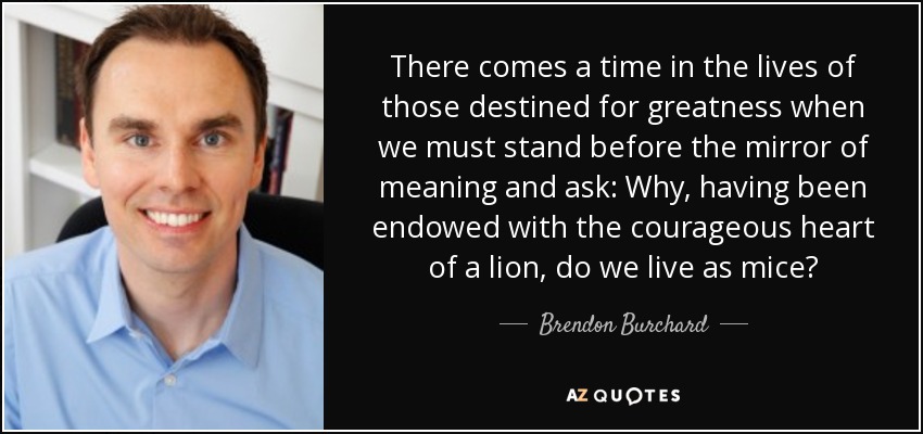 There comes a time in the lives of those destined for greatness when we must stand before the mirror of meaning and ask: Why, having been endowed with the courageous heart of a lion, do we live as mice? - Brendon Burchard