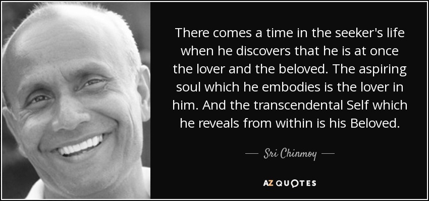 There comes a time in the seeker's life when he discovers that he is at once the lover and the beloved. The aspiring soul which he embodies is the lover in him. And the transcendental Self which he reveals from within is his Beloved. - Sri Chinmoy