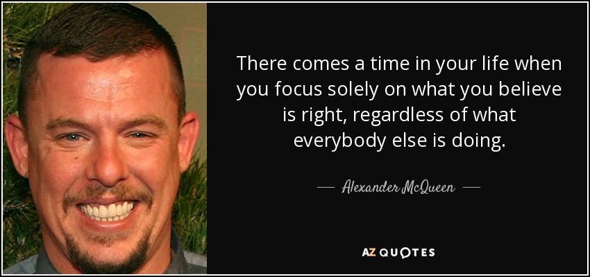 There comes a time in your life when you focus solely on what you believe is right, regardless of what everybody else is doing. - Alexander McQueen