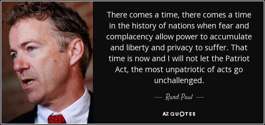 There comes a time, there comes a time in the history of nations when fear and complacency allow power to accumulate and liberty and privacy to suffer. That time is now and I will not let the Patriot Act, the most unpatriotic of acts go unchallenged. - Rand Paul