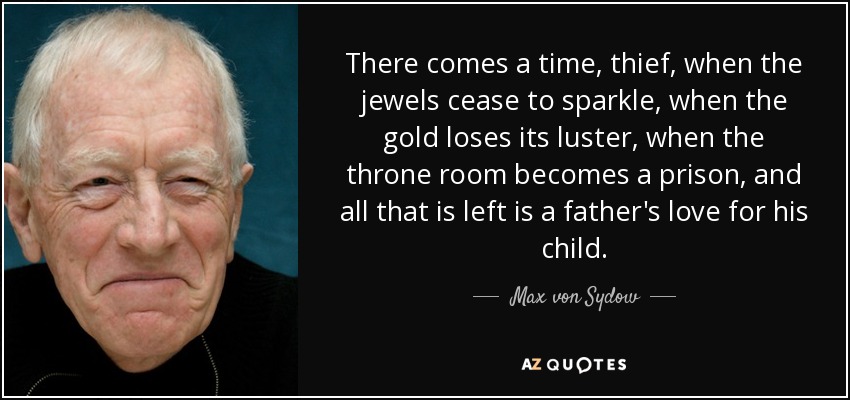 There comes a time, thief, when the jewels cease to sparkle, when the gold loses its luster, when the throne room becomes a prison, and all that is left is a father's love for his child. - Max von Sydow