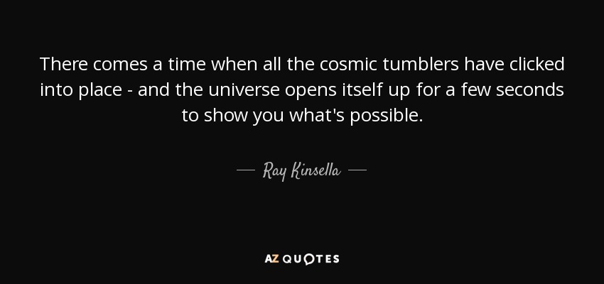 There comes a time when all the cosmic tumblers have clicked into place - and the universe opens itself up for a few seconds to show you what's possible. - Ray Kinsella