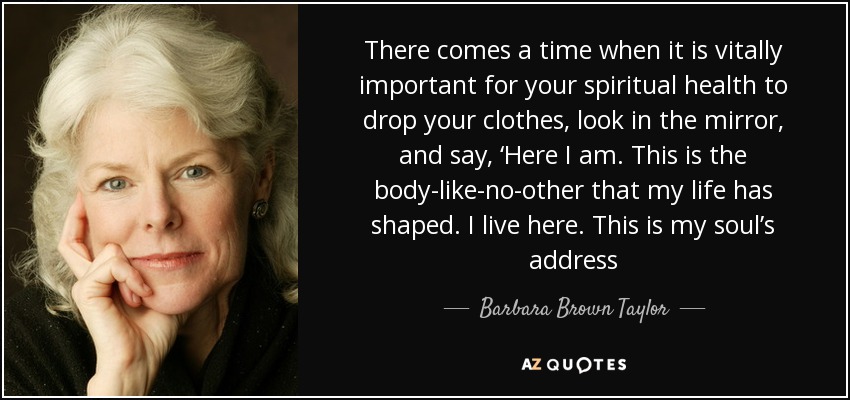 There comes a time when it is vitally important for your spiritual health to drop your clothes, look in the mirror, and say, ‘Here I am. This is the body-like-no-other that my life has shaped. I live here. This is my soul’s address - Barbara Brown Taylor