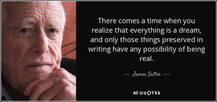 There comes a time when you realize that everything is a dream, and only those things preserved in writing have any possibility of being real. - James Salter