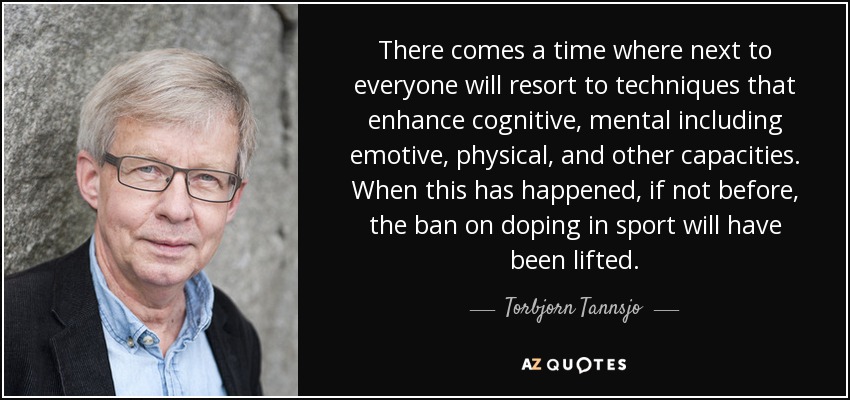 There comes a time where next to everyone will resort to techniques that enhance cognitive, mental including emotive, physical, and other capacities. When this has happened, if not before, the ban on doping in sport will have been lifted. - Torbjorn Tannsjo