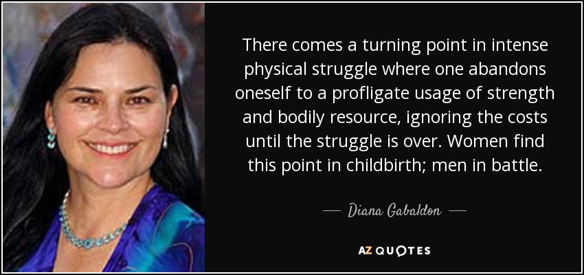 There comes a turning point in intense physical struggle where one abandons oneself to a profligate usage of strength and bodily resource, ignoring the costs until the struggle is over. Women find this point in childbirth; men in battle. - Diana Gabaldon