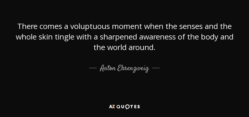 There comes a voluptuous moment when the senses and the whole skin tingle with a sharpened awareness of the body and the world around. - Anton Ehrenzweig