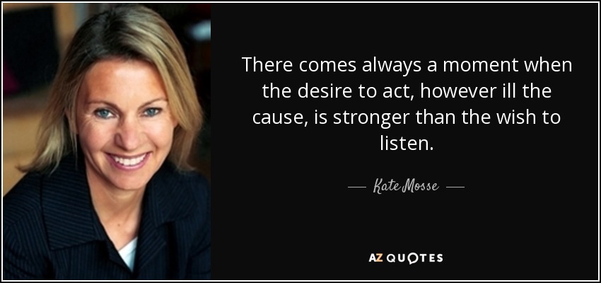 There comes always a moment when the desire to act, however ill the cause, is stronger than the wish to listen. - Kate Mosse