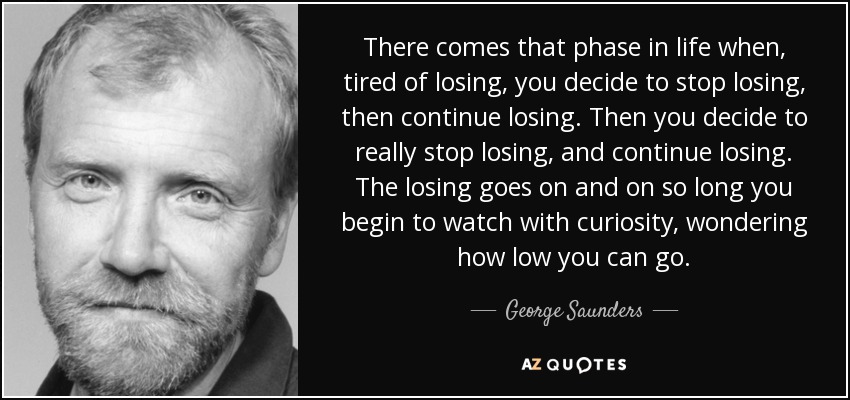 There comes that phase in life when, tired of losing, you decide to stop losing, then continue losing. Then you decide to really stop losing, and continue losing. The losing goes on and on so long you begin to watch with curiosity, wondering how low you can go. - George Saunders