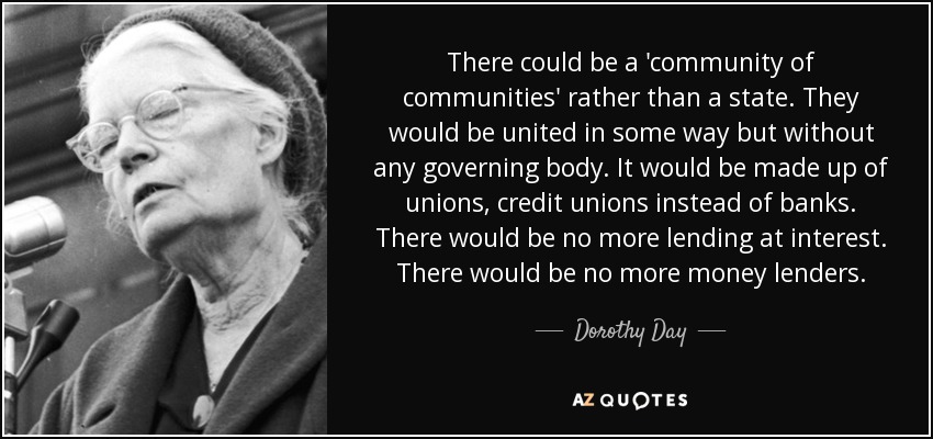 There could be a 'community of communities' rather than a state. They would be united in some way but without any governing body. It would be made up of unions, credit unions instead of banks. There would be no more lending at interest. There would be no more money lenders. - Dorothy Day