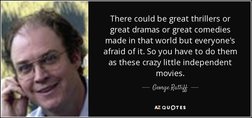 There could be great thrillers or great dramas or great comedies made in that world but everyone's afraid of it. So you have to do them as these crazy little independent movies. - George Ratliff