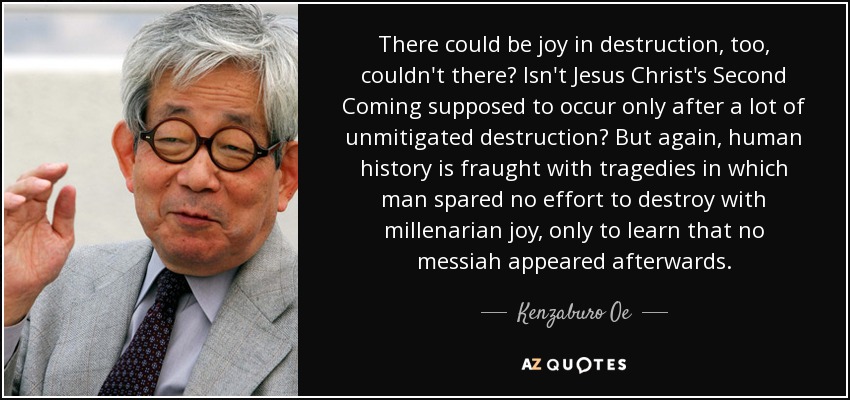There could be joy in destruction, too, couldn't there? Isn't Jesus Christ's Second Coming supposed to occur only after a lot of unmitigated destruction? But again, human history is fraught with tragedies in which man spared no effort to destroy with millenarian joy, only to learn that no messiah appeared afterwards. - Kenzaburo Oe