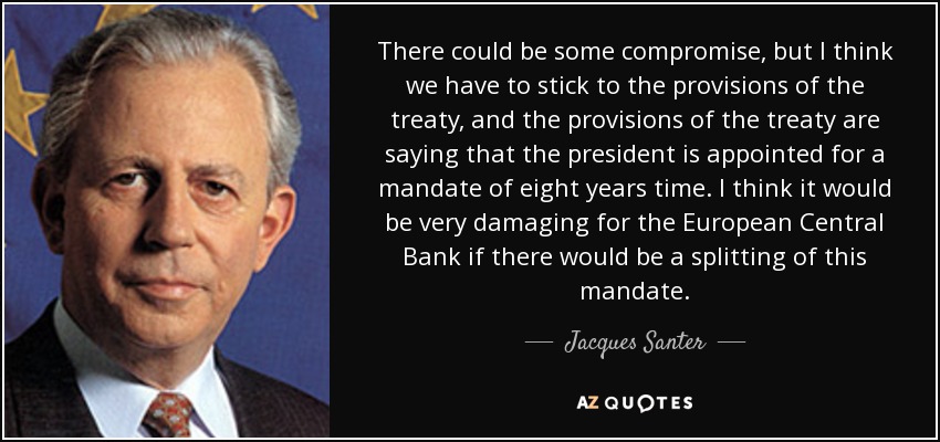 There could be some compromise, but I think we have to stick to the provisions of the treaty, and the provisions of the treaty are saying that the president is appointed for a mandate of eight years time. I think it would be very damaging for the European Central Bank if there would be a splitting of this mandate. - Jacques Santer