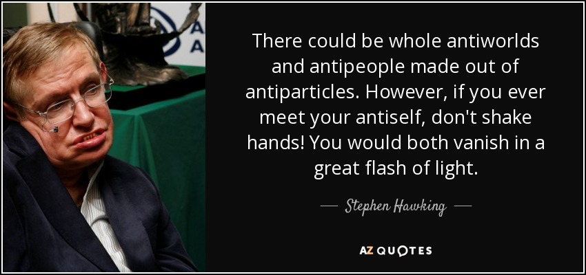There could be whole antiworlds and antipeople made out of antiparticles. However, if you ever meet your antiself, don't shake hands! You would both vanish in a great flash of light. - Stephen Hawking