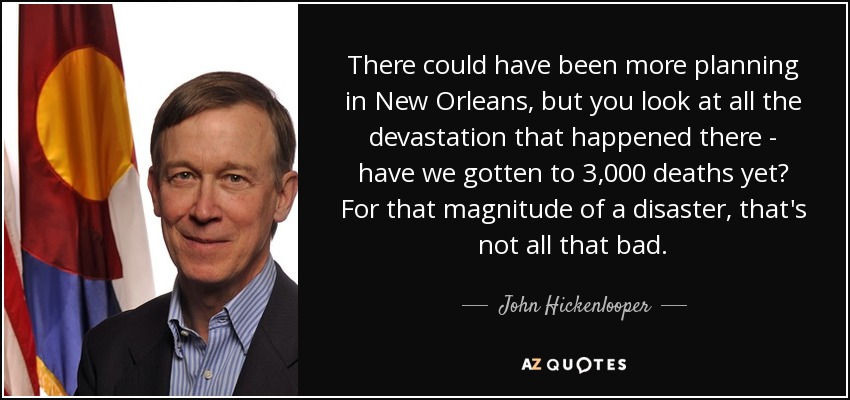 There could have been more planning in New Orleans, but you look at all the devastation that happened there - have we gotten to 3,000 deaths yet? For that magnitude of a disaster, that's not all that bad. - John Hickenlooper