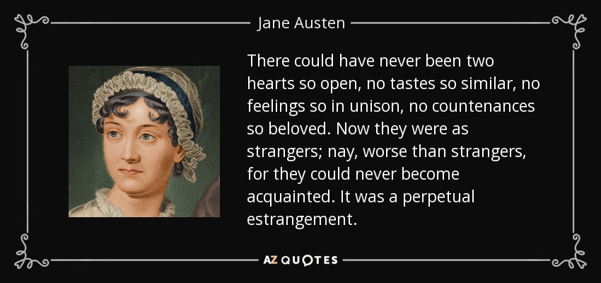 There could have never been two hearts so open, no tastes so similar, no feelings so in unison, no countenances so beloved. Now they were as strangers; nay, worse than strangers, for they could never become acquainted. It was a perpetual estrangement. - Jane Austen