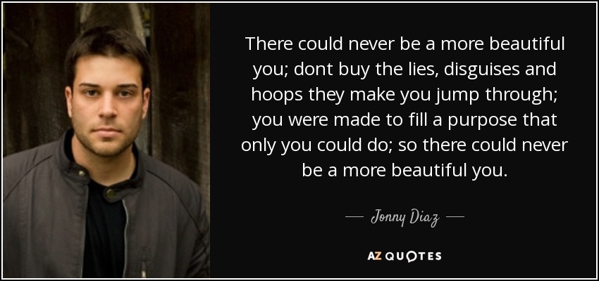 There could never be a more beautiful you; dont buy the lies, disguises and hoops they make you jump through; you were made to fill a purpose that only you could do; so there could never be a more beautiful you. - Jonny Diaz