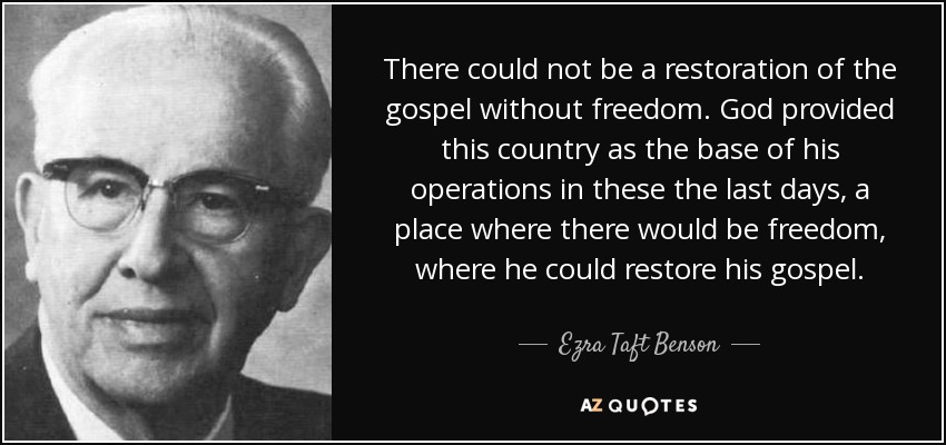 There could not be a restoration of the gospel without freedom. God provided this country as the base of his operations in these the last days, a place where there would be freedom, where he could restore his gospel. - Ezra Taft Benson