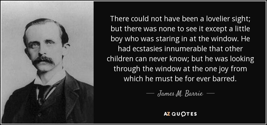 There could not have been a lovelier sight; but there was none to see it except a little boy who was staring in at the window. He had ecstasies innumerable that other children can never know; but he was looking through the window at the one joy from which he must be for ever barred. - James M. Barrie