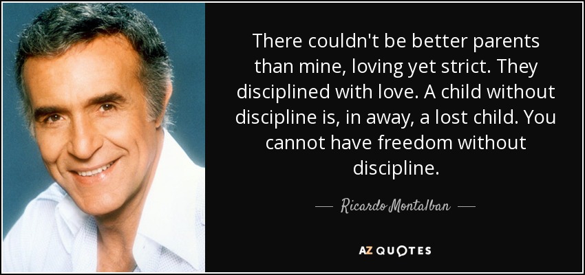 There couldn't be better parents than mine, loving yet strict. They disciplined with love. A child without discipline is, in away, a lost child. You cannot have freedom without discipline. - Ricardo Montalban