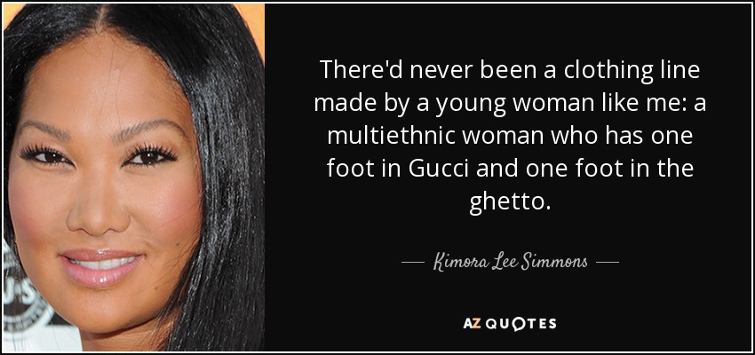 There'd never been a clothing line made by a young woman like me: a multiethnic woman who has one foot in Gucci and one foot in the ghetto. - Kimora Lee Simmons