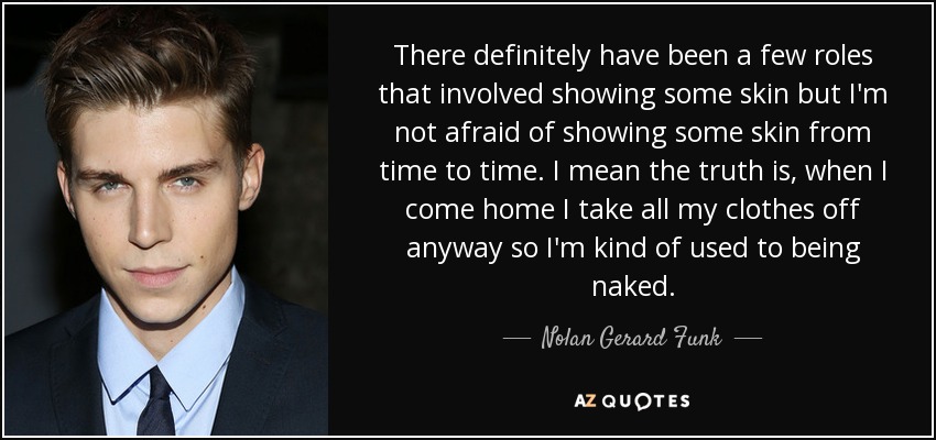 There definitely have been a few roles that involved showing some skin but I'm not afraid of showing some skin from time to time. I mean the truth is, when I come home I take all my clothes off anyway so I'm kind of used to being naked. - Nolan Gerard Funk