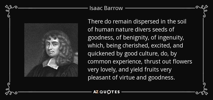 There do remain dispersed in the soil of human nature divers seeds of goodness, of benignity, of ingenuity, which, being cherished, excited, and quickened by good culture, do, by common experience, thrust out flowers very lovely, and yield fruits very pleasant of virtue and goodness. - Isaac Barrow