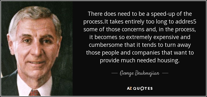 There does need to be a speed-up of the process.It takes entirely too long to addres5 some of those concerns and, in the process, it becomes so extremely expensive and cumbersome that it tends to turn away those people and companies that want to provide much needed housing. - George Deukmejian