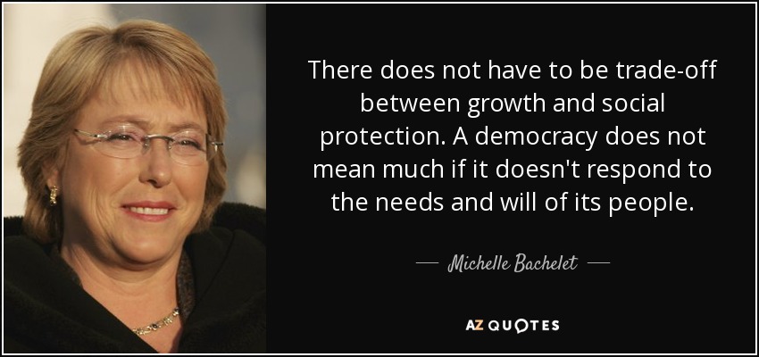 There does not have to be trade-off between growth and social protection. A democracy does not mean much if it doesn't respond to the needs and will of its people. - Michelle Bachelet