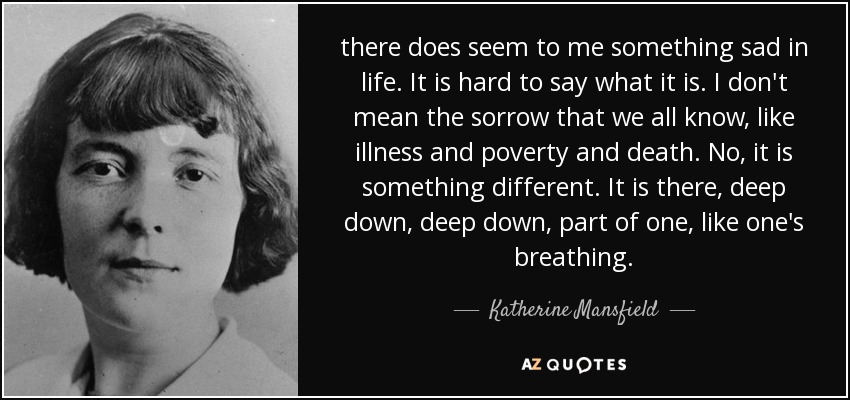 there does seem to me something sad in life. It is hard to say what it is. I don't mean the sorrow that we all know, like illness and poverty and death. No, it is something different. It is there, deep down, deep down, part of one, like one's breathing. - Katherine Mansfield