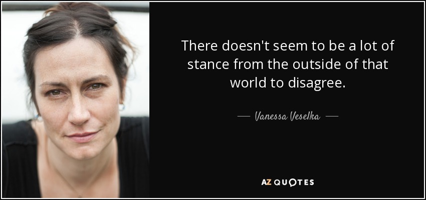 There doesn't seem to be a lot of stance from the outside of that world to disagree. - Vanessa Veselka