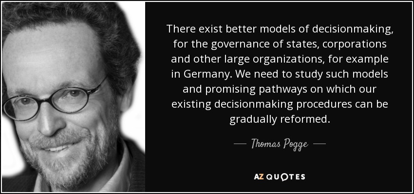 There exist better models of decisionmaking, for the governance of states, corporations and other large organizations, for example in Germany. We need to study such models and promising pathways on which our existing decisionmaking procedures can be gradually reformed. - Thomas Pogge