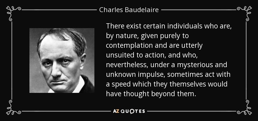 There exist certain individuals who are, by nature, given purely to contemplation and are utterly unsuited to action, and who, nevertheless, under a mysterious and unknown impulse, sometimes act with a speed which they themselves would have thought beyond them. - Charles Baudelaire