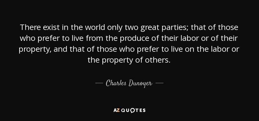 There exist in the world only two great parties; that of those who prefer to live from the produce of their labor or of their property, and that of those who prefer to live on the labor or the property of others. - Charles Dunoyer