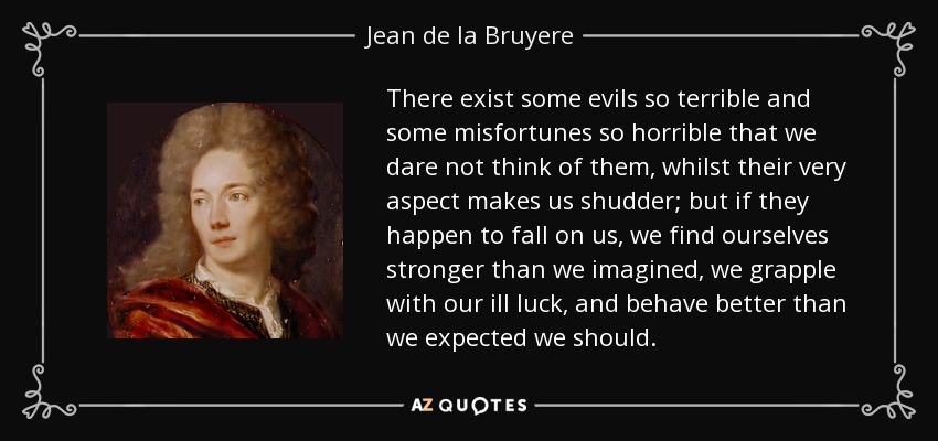 There exist some evils so terrible and some misfortunes so horrible that we dare not think of them, whilst their very aspect makes us shudder; but if they happen to fall on us, we find ourselves stronger than we imagined, we grapple with our ill luck, and behave better than we expected we should. - Jean de la Bruyere